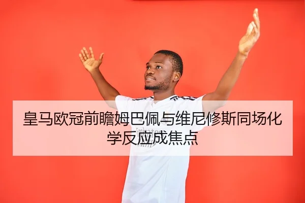 皇马欧冠前瞻姆巴佩与维尼修斯同场化学反应成焦点